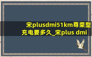 宋plusdmi51km尊荣型充电要多久_宋plus dmi 51km尊荣版充电时间